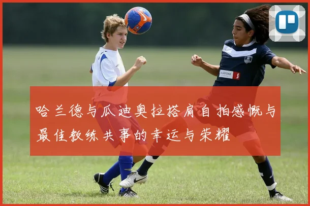 哈兰德与瓜迪奥拉搭肩自拍感慨与最佳教练共事的幸运与荣耀