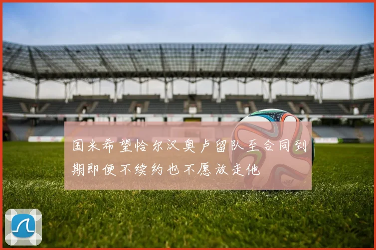国米希望恰尔汉奥卢留队至合同到期即便不续约也不愿放走他