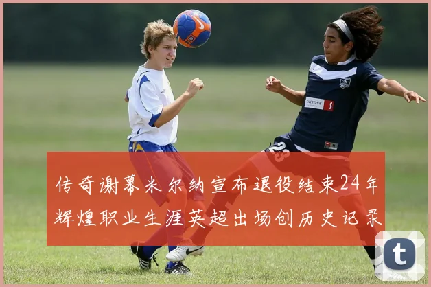 传奇谢幕米尔纳宣布退役结束24年辉煌职业生涯英超出场创历史记录