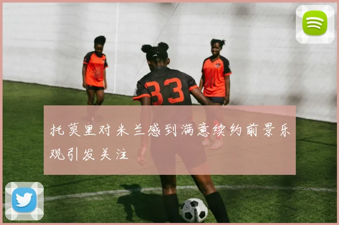 托莫里对米兰感到满意续约前景乐观引发关注