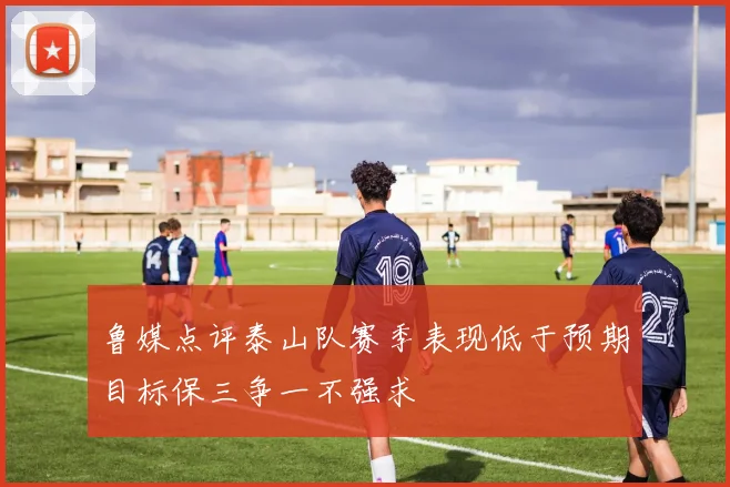 鲁媒点评泰山队赛季表现低于预期目标保三争一不强求