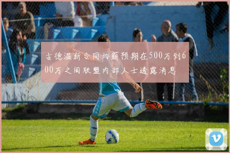 古德温新合同均薪预期在500万到600万之间联盟内部人士透露消息