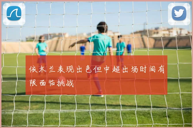 依木兰表现出色但中超出场时间有限面临挑战