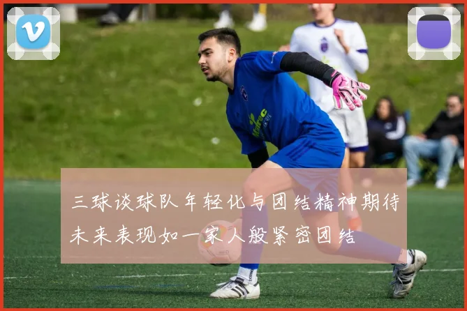 三球谈球队年轻化与团结精神期待未来表现如一家人般紧密团结