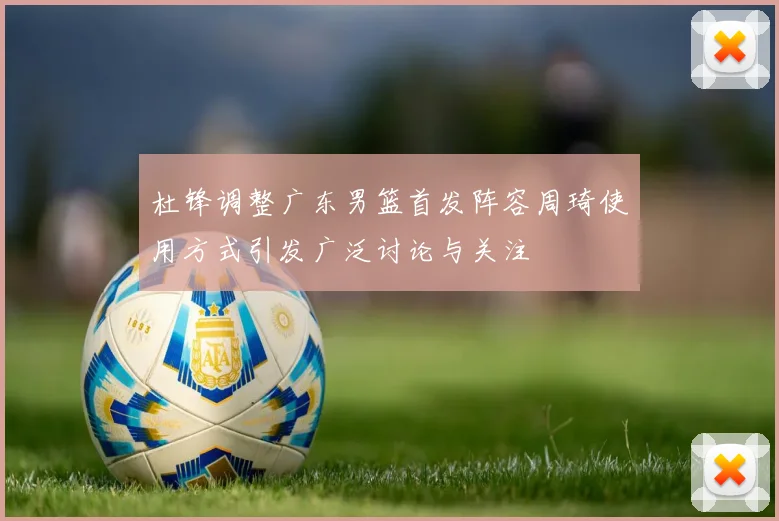 杜锋调整广东男篮首发阵容周琦使用方式引发广泛讨论与关注