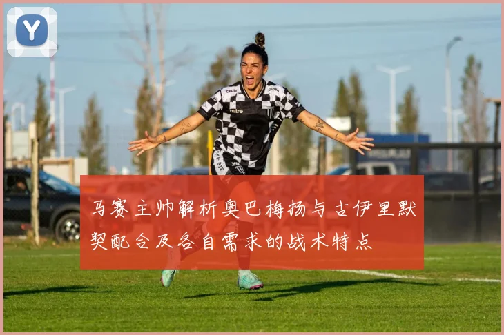 马赛主帅解析奥巴梅扬与古伊里默契配合及各自需求的战术特点
