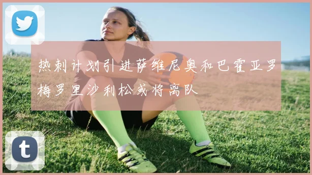 热刺计划引进萨维尼奥和巴霍亚罗梅罗里沙利松或将离队