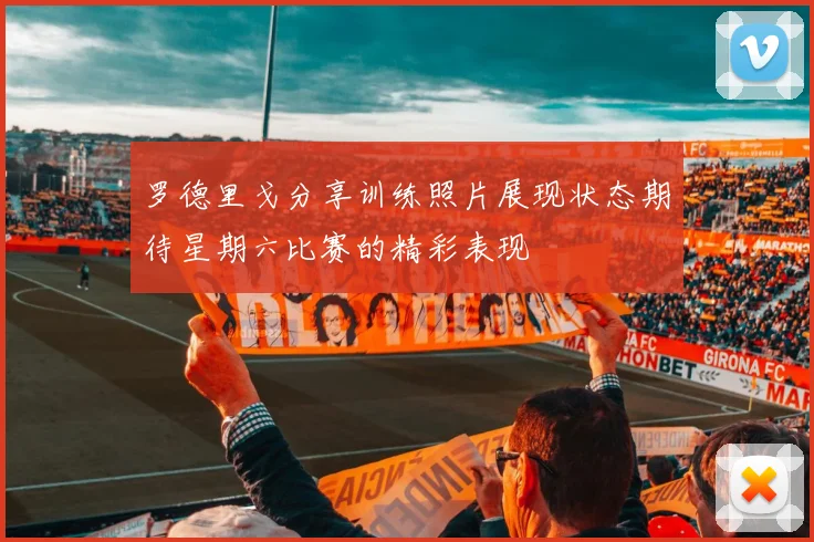 罗德里戈分享训练照片展现状态期待星期六比赛的精彩表现