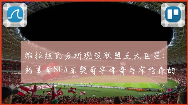 维拉纽瓦分析现役联盟五大巨星：约基奇SGA东契奇字母哥与布伦森的表现与影响
