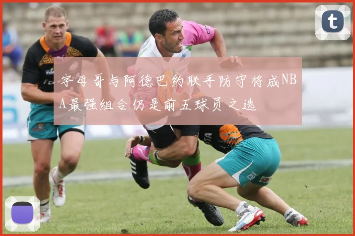 字母哥与阿德巴约联手防守将成NBA最强组合仍是前五球员之选
