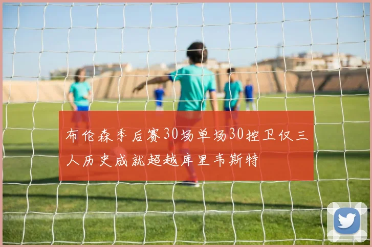 布伦森季后赛30场单场30控卫仅三人历史成就超越库里韦斯特