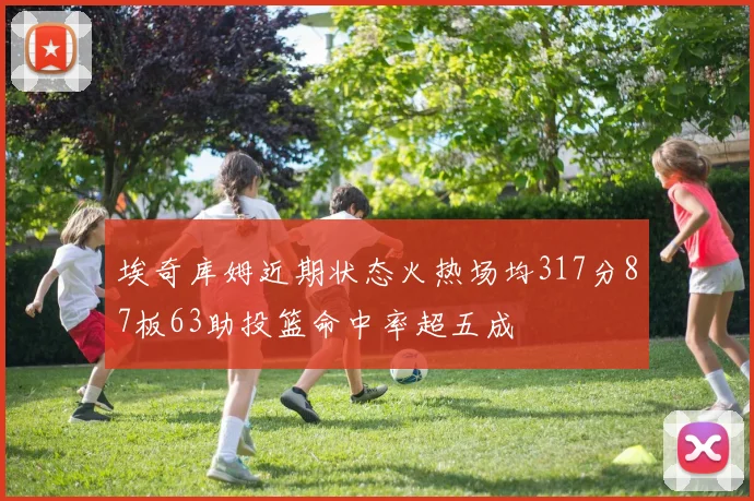 埃奇库姆近期状态火热场均317分87板63助投篮命中率超五成