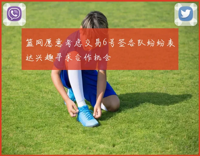 篮网愿意考虑交易6号签各队纷纷表达兴趣寻求合作机会