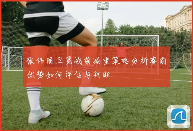 张伟丽卫冕战前减重策略分析赛前优势如何评估与判断