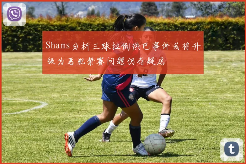 Shams分析三球拉倒热巴事件或将升级为恶犯禁赛问题仍存疑虑