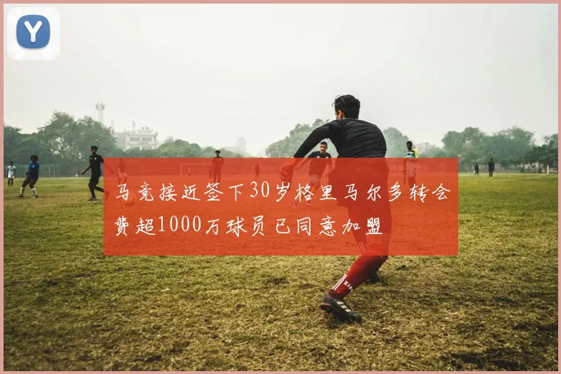 马竞接近签下30岁格里马尔多转会费超1000万球员已同意加盟
