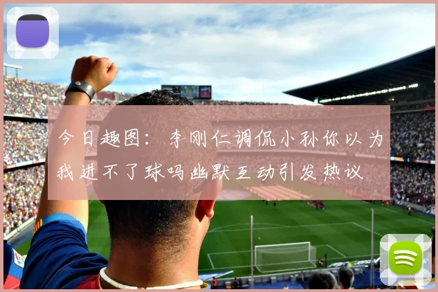 今日趣图：李刚仁调侃小孙你以为我进不了球吗幽默互动引发热议