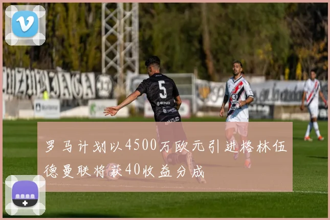罗马计划以4500万欧元引进格林伍德曼联将获40收益分成