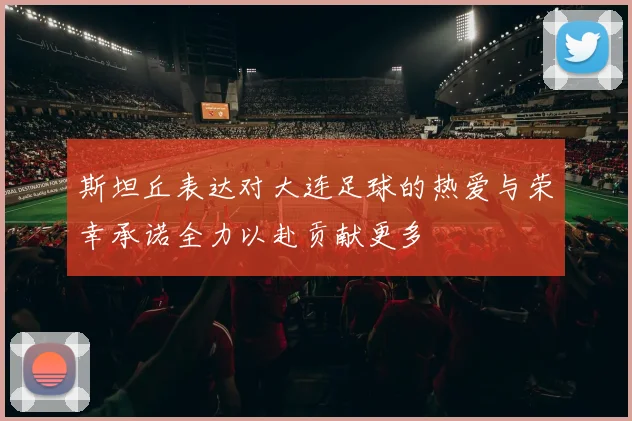 斯坦丘表达对大连足球的热爱与荣幸承诺全力以赴贡献更多