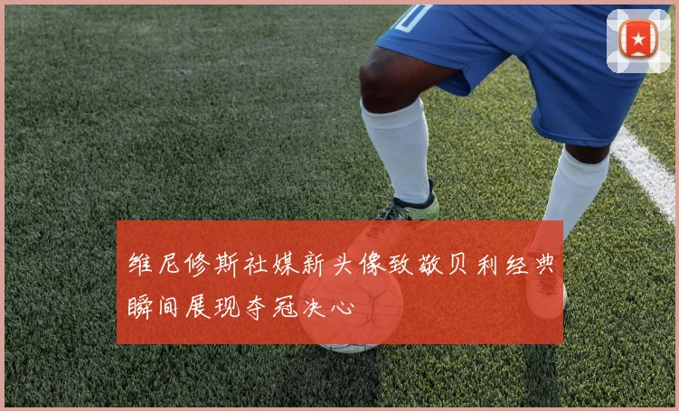 维尼修斯社媒新头像致敬贝利经典瞬间展现夺冠决心