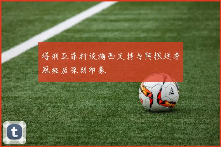 塔利亚菲科谈梅西支持与阿根廷夺冠经历深刻印象