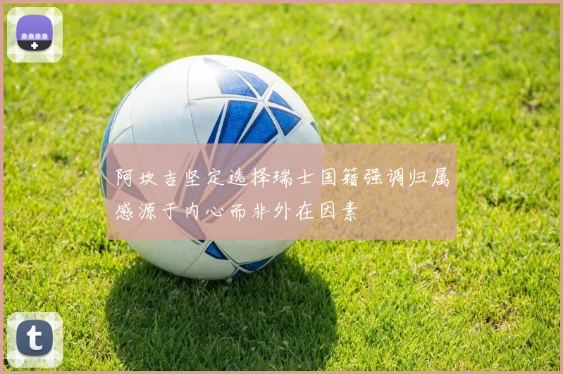 阿坎吉坚定选择瑞士国籍强调归属感源于内心而非外在因素