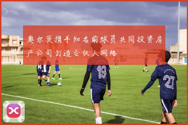 奥尔莫携手知名前球员共同投资房产公司打造合伙人网络