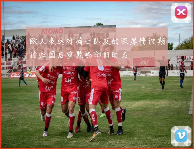 欧文表达对骑士队友的深厚情谊期待归国后重聚畅聊旧时光