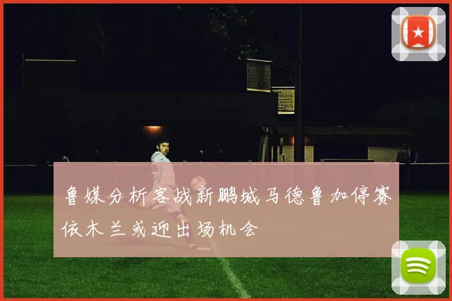 鲁媒分析客战新鹏城马德鲁加停赛依木兰或迎出场机会
