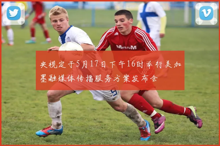 央视定于5月17日下午16时举行美加墨融媒体传播服务方案发布会