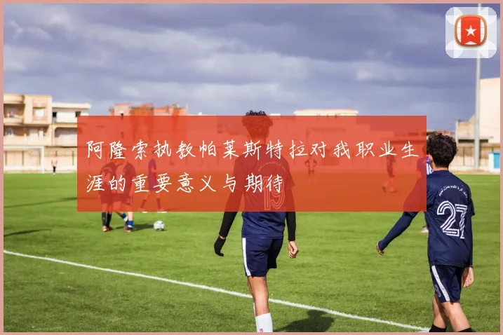 阿隆索执教帕莱斯特拉对我职业生涯的重要意义与期待