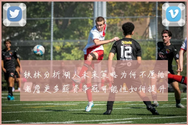 铁林分析湖人未来策略为何不愿给老詹更多薪资争冠可能性如何提升