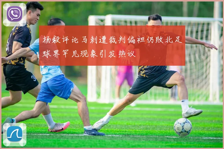 杨毅评论马刺遭裁判偏袒仍败北足球界罕见现象引发热议