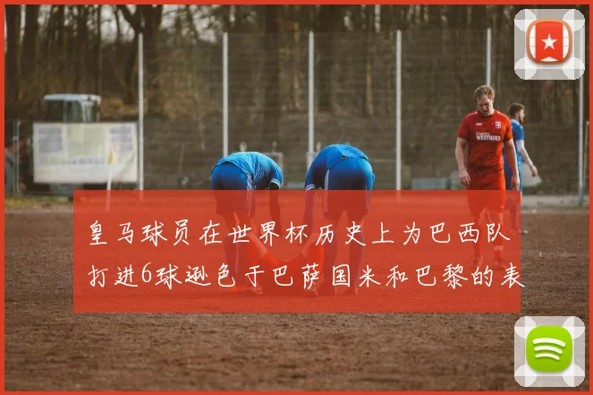 皇马球员在世界杯历史上为巴西队打进6球逊色于巴萨国米和巴黎的表现