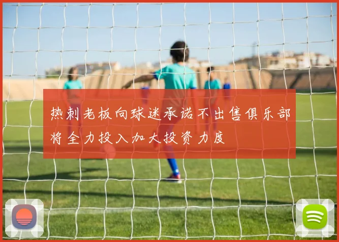 热刺老板向球迷承诺不出售俱乐部将全力投入加大投资力度