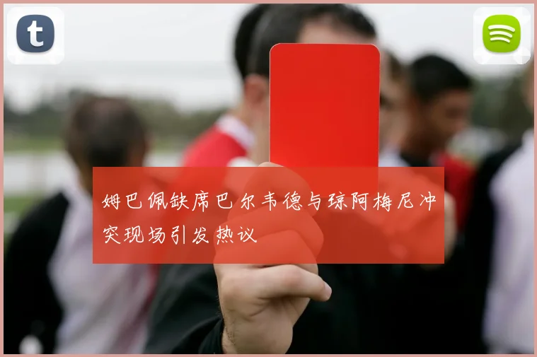 姆巴佩缺席巴尔韦德与琼阿梅尼冲突现场引发热议