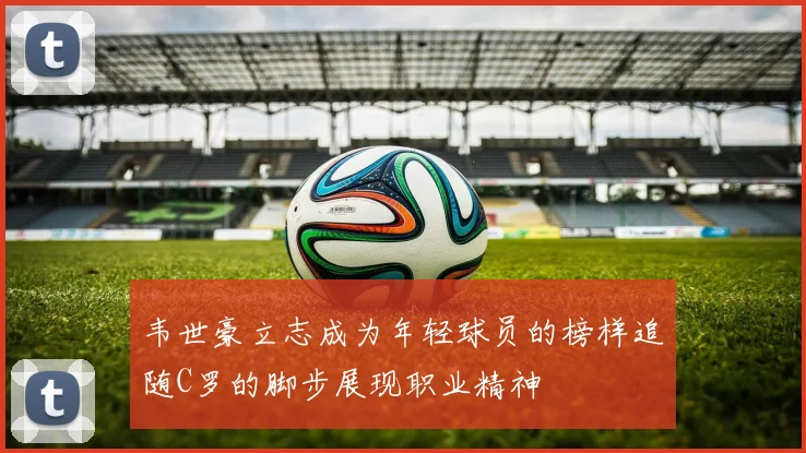 韦世豪立志成为年轻球员的榜样追随C罗的脚步展现职业精神