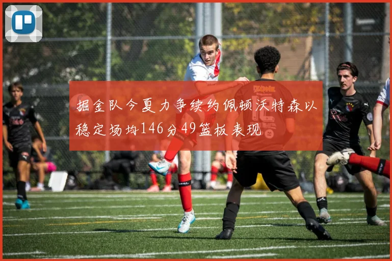 掘金队今夏力争续约佩顿沃特森以稳定场均146分49篮板表现