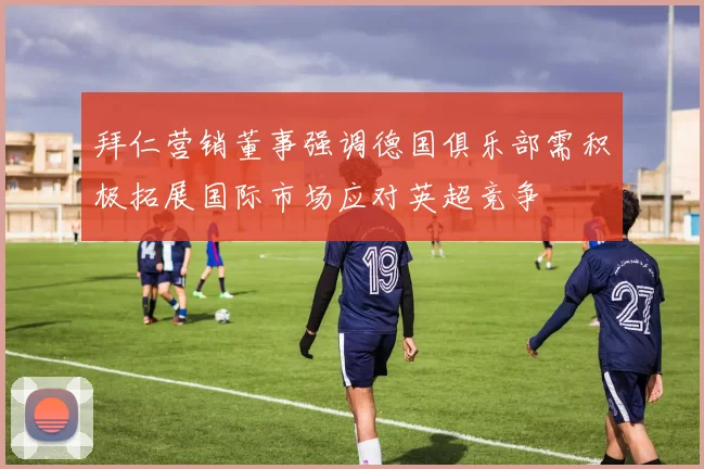 拜仁营销董事强调德国俱乐部需积极拓展国际市场应对英超竞争