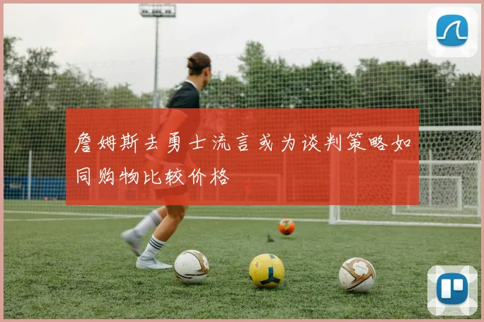 詹姆斯去勇士流言或为谈判策略如同购物比较价格